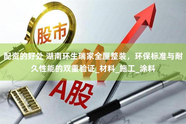配资的好处 湖南环生瑞家全屋整装，环保标准与耐久性能的双重验证_材料_施工_涂料