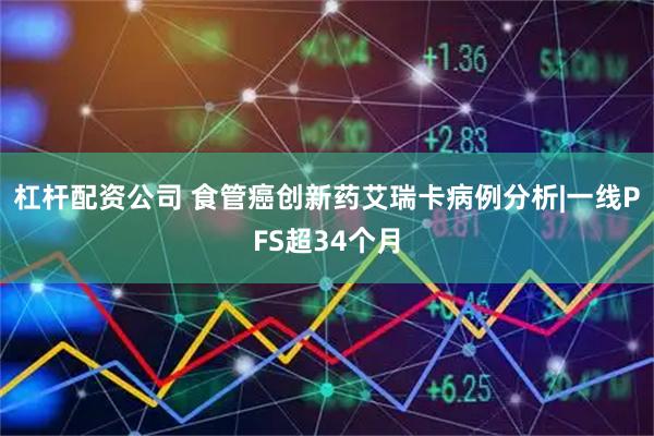 杠杆配资公司 食管癌创新药艾瑞卡病例分析|一线PFS超34个月