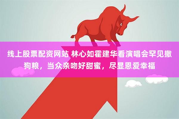 线上股票配资网站 林心如霍建华看演唱会罕见撒狗粮，当众亲吻好甜蜜，尽显恩爱幸福