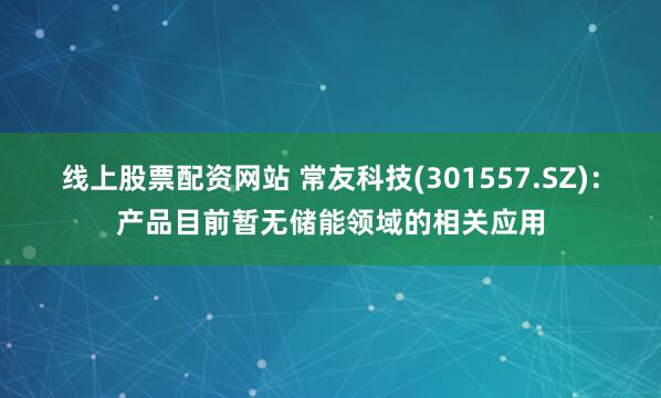 线上股票配资网站 常友科技(301557.SZ)：产品目前暂无储能领域的相关应用
