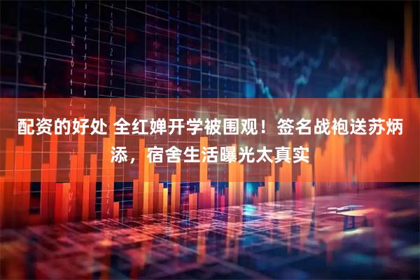配资的好处 全红婵开学被围观！签名战袍送苏炳添，宿舍生活曝光太真实