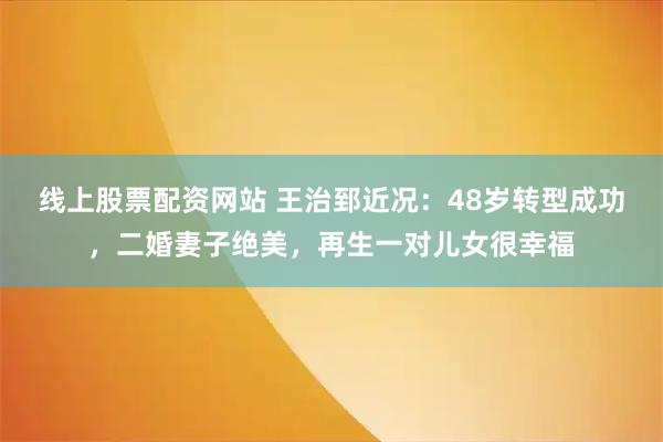 线上股票配资网站 王治郅近况：48岁转型成功，二婚妻子绝美，再生一对儿女很幸福