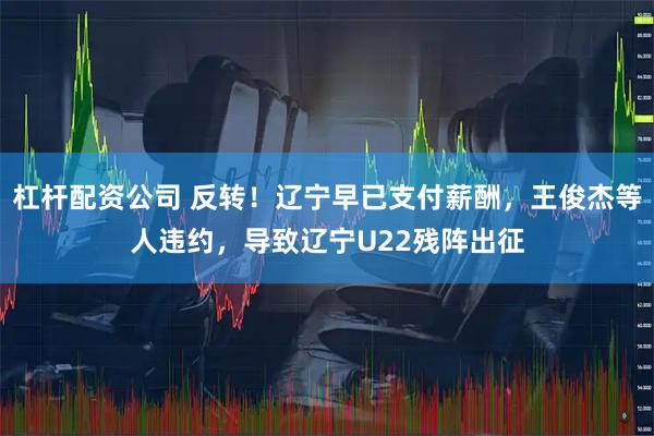 杠杆配资公司 反转!辽宁早已支付薪酬,王俊杰等人违约,导致辽宁U22残阵出征