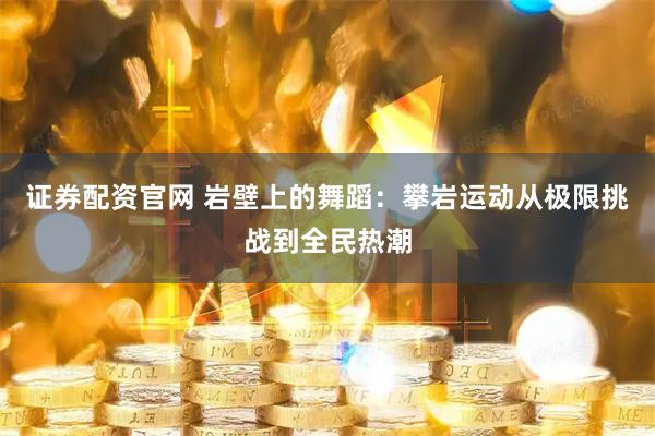 证券配资官网 岩壁上的舞蹈:攀岩运动从极限挑战到全民热潮