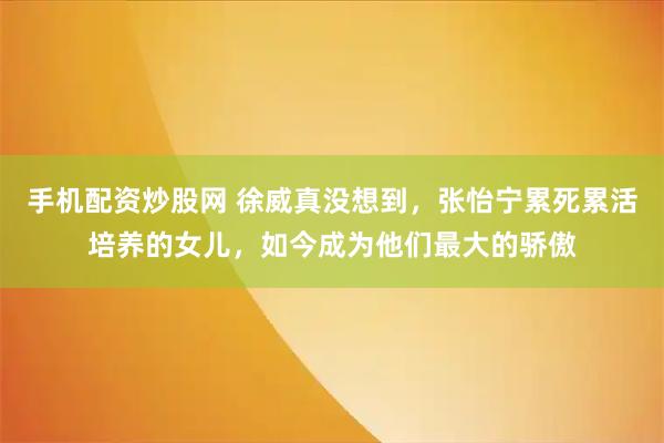 手机配资炒股网 徐威真没想到,张怡宁累死累活培养的女儿,如今成为他们最大的骄傲