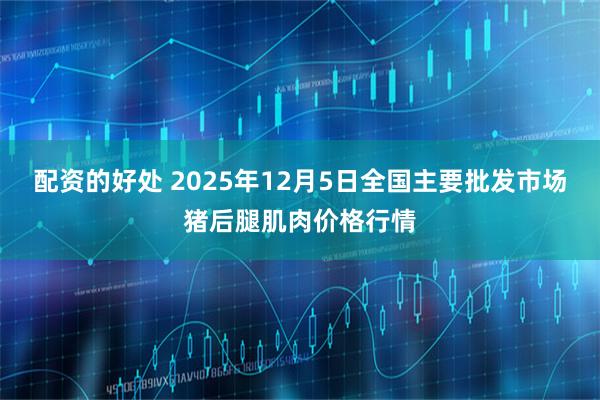 配资的好处 2025年12月5日全国主要批发市场猪后腿肌肉价格行情