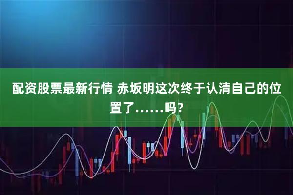 配资股票最新行情 赤坂明这次终于认清自己的位置了……吗？