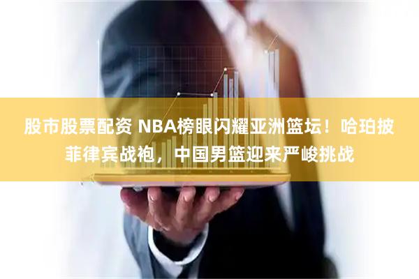 股市股票配资 NBA榜眼闪耀亚洲篮坛！哈珀披菲律宾战袍，中国男篮迎来严峻挑战