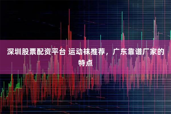 深圳股票配资平台 运动袜推荐，广东靠谱厂家的特点
