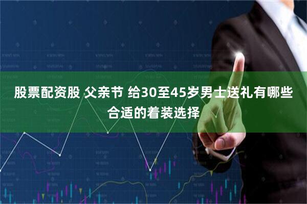股票配资股 父亲节 给30至45岁男士送礼有哪些合适的着装选择