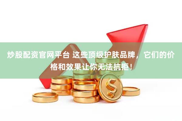 炒股配资官网平台 这些顶级护肤品牌，它们的价格和效果让你无法抗拒！